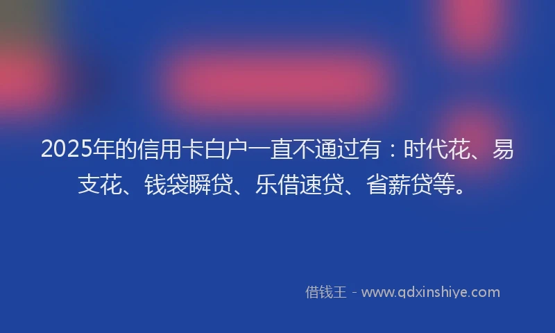 2025年的信用卡白户一直不通过有：时代花、易支花、钱袋瞬贷、乐借速贷、省薪贷等。