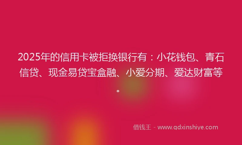 2025年的信用卡被拒换银行有：小花钱包、青石信贷、现金易贷宝盒融、小爱分期、爱达财富等。