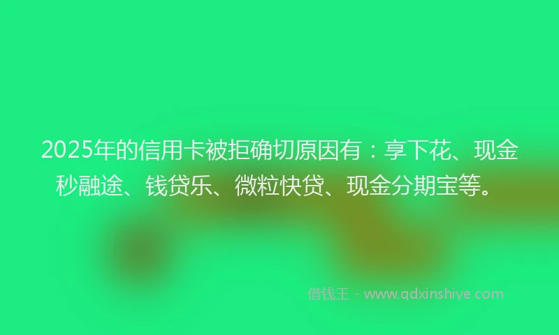 2025年的信用卡被拒确切原因有：享下花、现金秒融途、钱贷乐、微粒快贷、现金分期宝等。