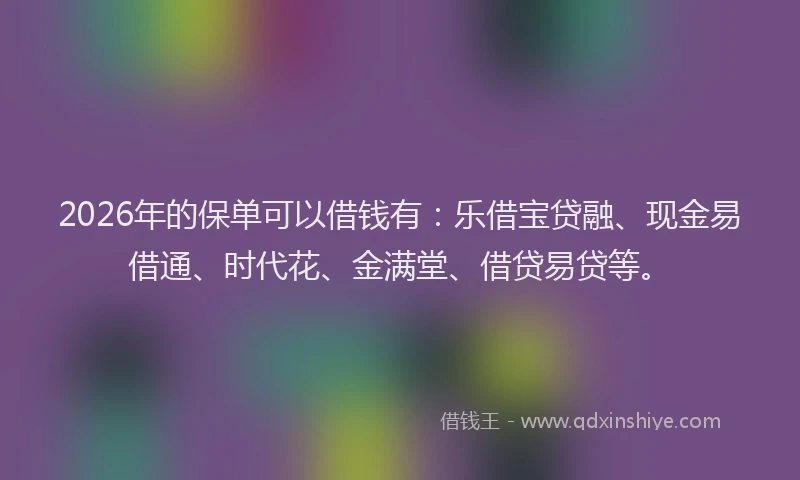 2026年的保单可以借钱有:乐借宝贷融、现金易借通、时代花、金满堂、借贷易贷等。