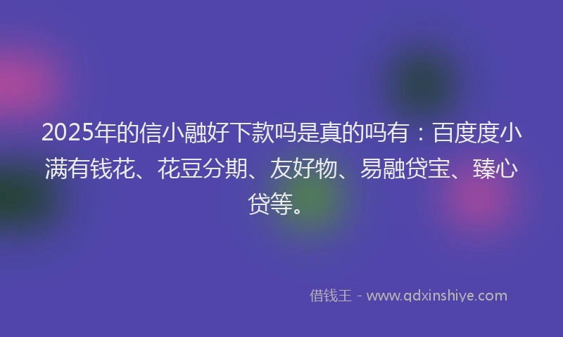 2025年的信小融好下款吗是真的吗有：百度度小满有钱花、花豆分期、友好物、易融贷宝、臻心贷等。