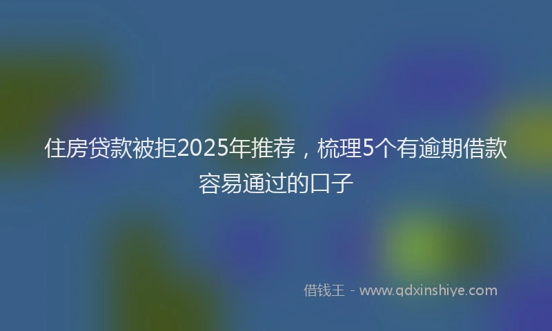 住房贷款被拒2025年推荐，梳理5个有逾期借款容易通过的口子