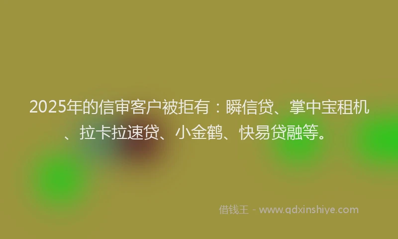 2025年的信审客户被拒有：瞬信贷、掌中宝租机、拉卡拉速贷、小金鹤、快易贷融等。