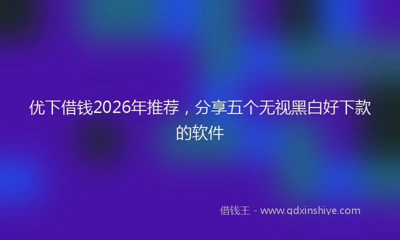 优下借钱2026年推荐，分享五个无视黑白好下款的软件