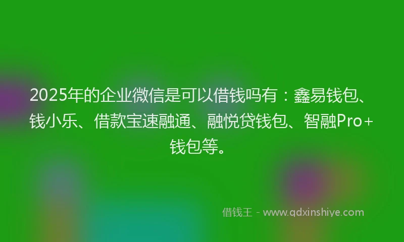 2025年的企业微信是可以借钱吗有：鑫易钱包、钱小乐、借款宝速融通、融悦贷钱包、智融Pro+钱包等。