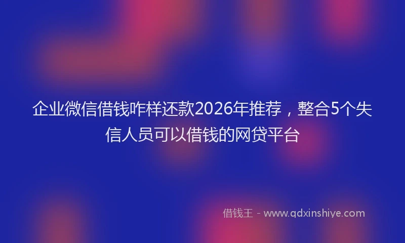 企业微信借钱咋样还款2026年推荐，整合5个失信人员可以借钱的网贷平台