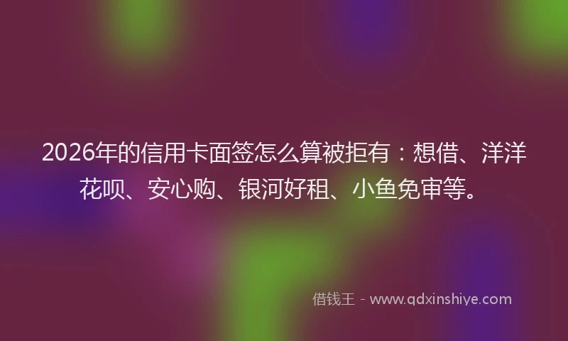 2026年的信用卡面签怎么算被拒有:想借、洋洋花呗、安心购、银河好租、小鱼免审等。