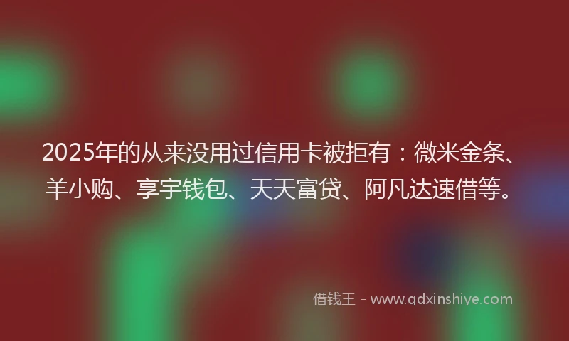 2025年的从来没用过信用卡被拒有:微米金条、羊小购、享宇钱包、天天富贷、阿凡达速借等。