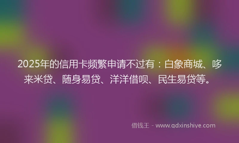 2025年的信用卡频繁申请不过有：白象商城、哆来米贷、随身易贷、洋洋借呗、民生易贷等。