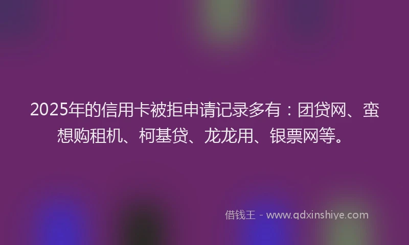 2025年的信用卡被拒申请记录多有:团贷网、蛮想购租机、柯基贷、龙龙用、银票网等。