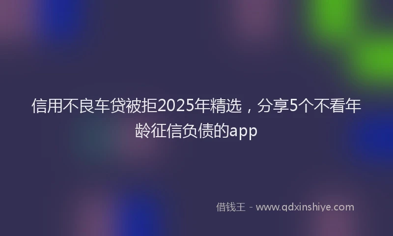 信用不良车贷被拒2025年精选，分享5个不看年龄征信负债的app