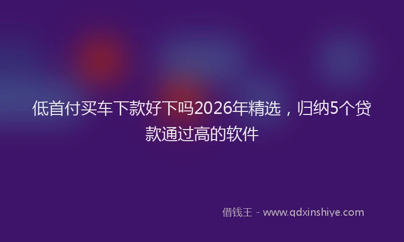 低首付买车下款好下吗2026年精选,归纳5个贷款通过高的软件