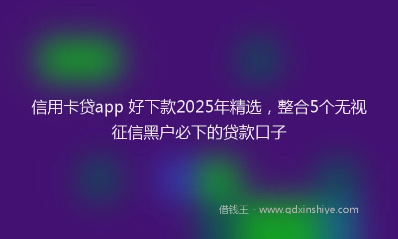 信用卡贷app 好下款2025年精选，整合5个无视征信黑户必下的贷款口子