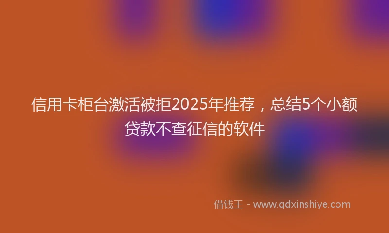 信用卡柜台激活被拒2025年推荐，总结5个小额贷款不查征信的软件