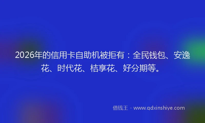 2026年的信用卡自助机被拒有：全民钱包、安逸花、时代花、桔享花、好分期等。