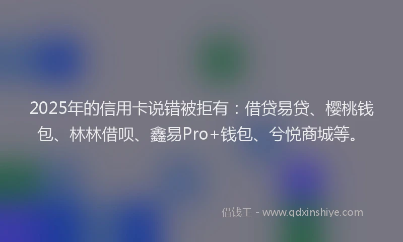 2025年的信用卡说错被拒有：借贷易贷、樱桃钱包、林林借呗、鑫易Pro+钱包、兮悦商城等。