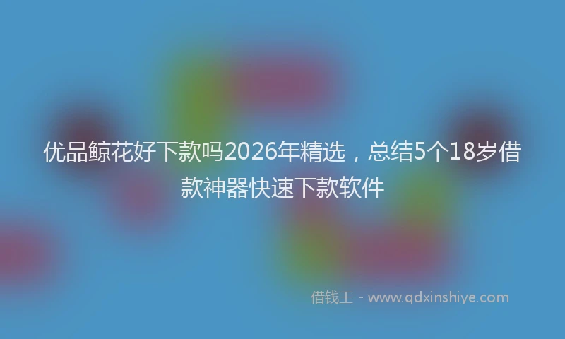 优品鲸花好下款吗2026年精选，总结5个18岁借款神器快速下款软件