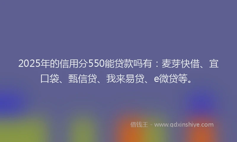 2025年的信用分550能贷款吗有：麦芽快借、宜口袋、甄信贷、我来易贷、e微贷等。