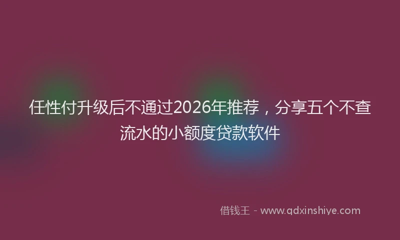 任性付升级后不通过2026年推荐，分享五个不查流水的小额度贷款软件