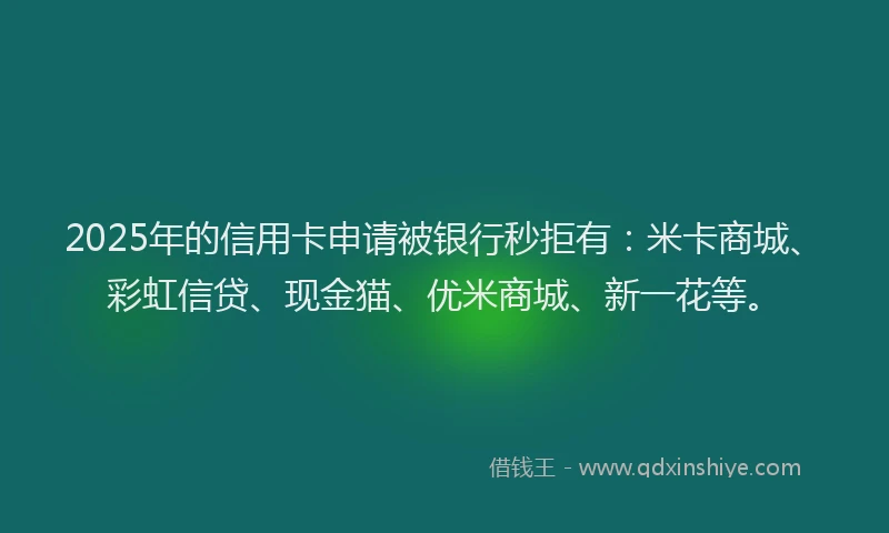 2025年的信用卡申请被银行秒拒有:米卡商城、彩虹信贷、现金猫、优米商城、新一花等。