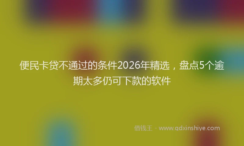 便民卡贷不通过的条件2026年精选,盘点5个逾期太多仍可下款的软件