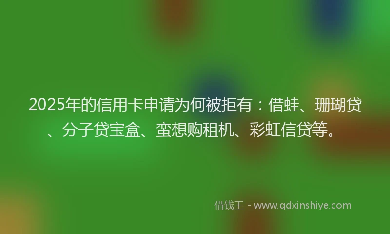 2025年的信用卡申请为何被拒有：借蛙、珊瑚贷、分子贷宝盒、蛮想购租机、彩虹信贷等。
