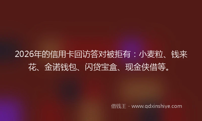 2026年的信用卡回访答对被拒有：小麦粒、钱来花、金诺钱包、闪贷宝盒、现金侠借等。