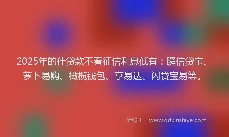 2025年的什贷款不看征信利息低有:瞬信贷宝、萝卜易购、橄榄钱包、享易达、闪贷宝易等。