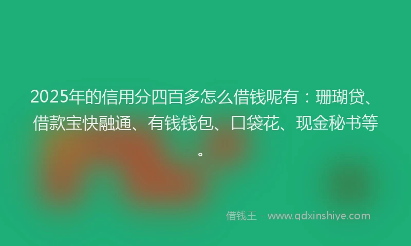 2025年的信用分四百多怎么借钱呢有：珊瑚贷、借款宝快融通、有钱钱包、口袋花、现金秘书等。
