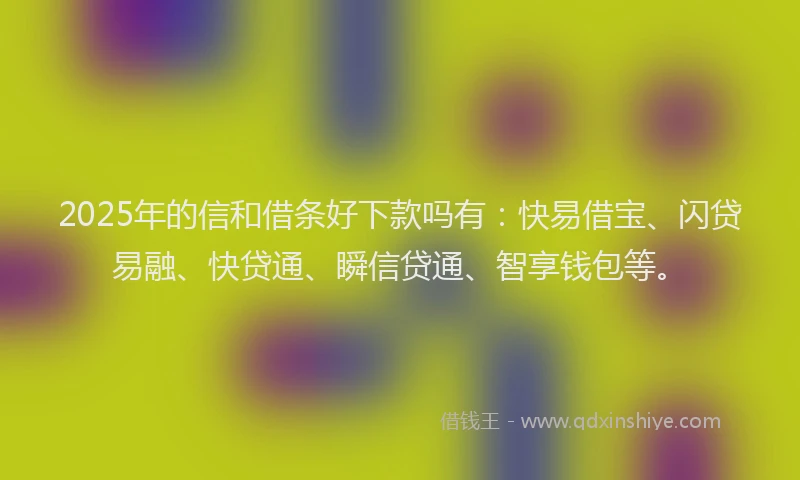 2025年的信和借条好下款吗有：快易借宝、闪贷易融、快贷通、瞬信贷通、智享钱包等。