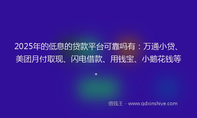 2025年的低息的贷款平台可靠吗有：万通小贷、美团月付取现、闪电借款、用钱宝、小鹅花钱等。
