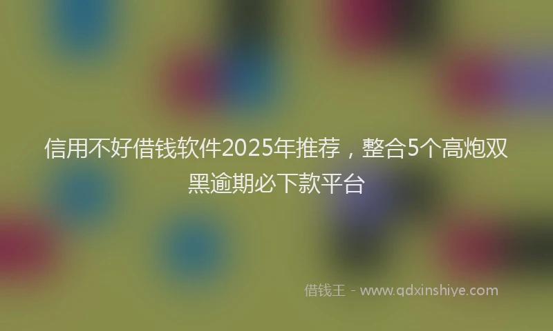 信用不好借钱软件2025年推荐，整合5个高炮双黑逾期必下款平台