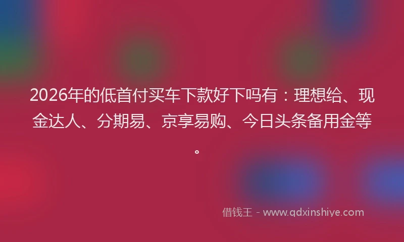 2026年的低首付买车下款好下吗有:理想给、现金达人、分期易、京享易购、今日头条备用金等。