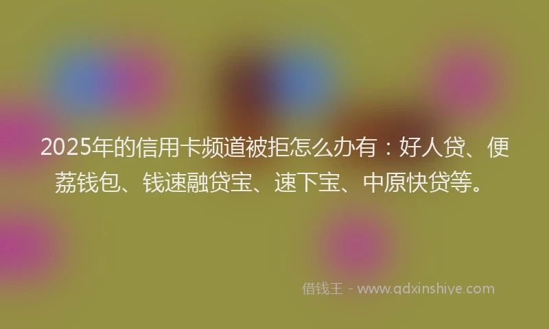 2025年的信用卡频道被拒怎么办有：好人贷、便荔钱包、钱速融贷宝、速下宝、中原快贷等。
