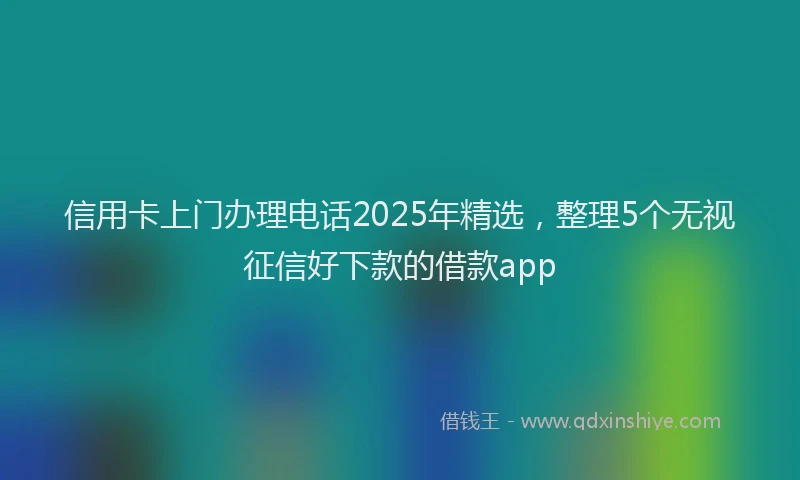 信用卡上门办理电话2025年精选,整理5个无视征信好下款的借款app