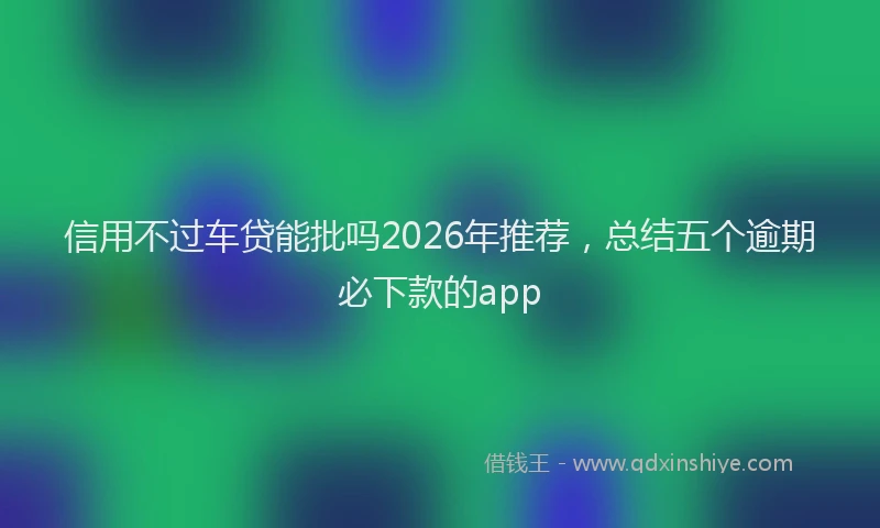 信用不过车贷能批吗2026年推荐，总结五个逾期必下款的app
