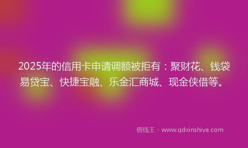2025年的信用卡申请调额被拒有：聚财花、钱袋易贷宝、快捷宝融、乐金汇商城、现金侠借等。
