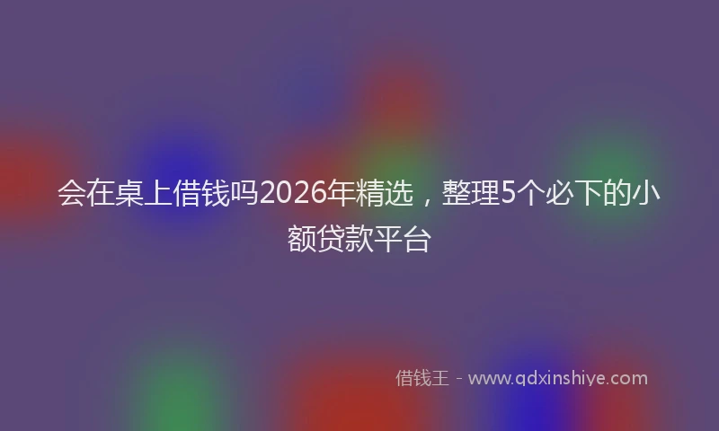会在桌上借钱吗2026年精选，整理5个必下的小额贷款平台