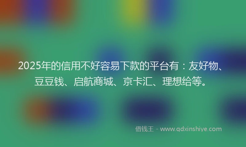 2025年的信用不好容易下款的平台有：友好物、豆豆钱、启航商城、京卡汇、理想给等。