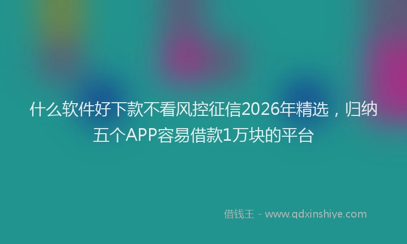 什么软件好下款不看风控征信2026年精选，归纳五个APP容易借款1万块的平台
