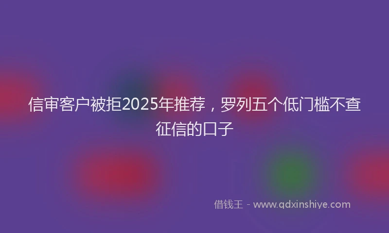 信审客户被拒2025年推荐，罗列五个低门槛不查征信的口子