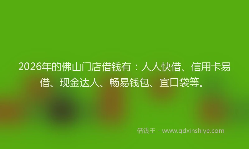 2026年的佛山门店借钱有：人人快借、信用卡易借、现金达人、畅易钱包、宜口袋等。