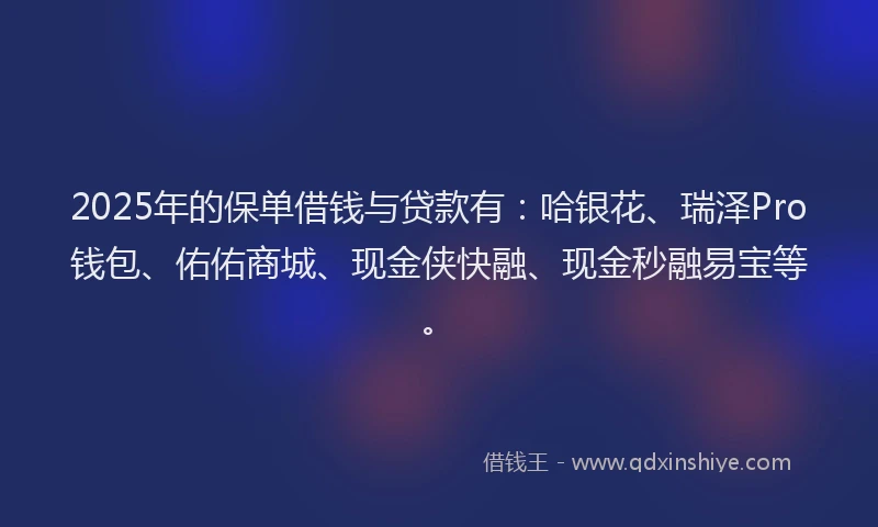 2025年的保单借钱与贷款有：哈银花、瑞泽Pro钱包、佑佑商城、现金侠快融、现金秒融易宝等。