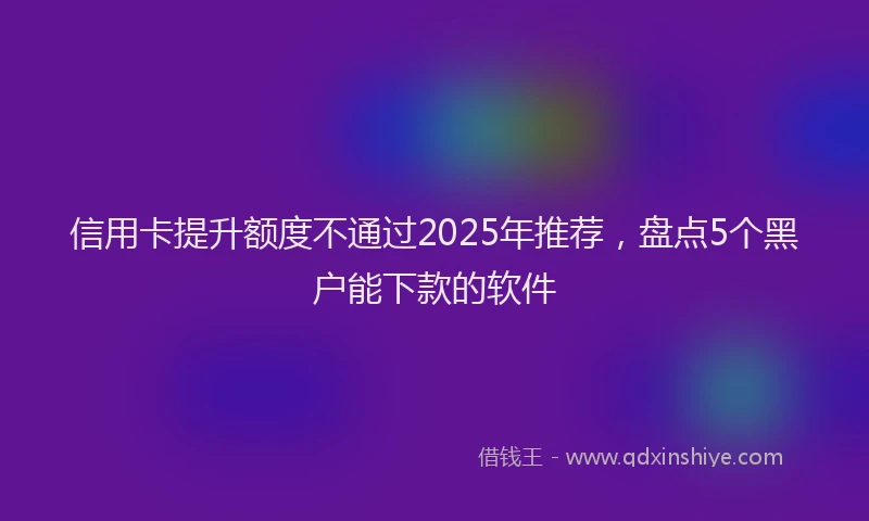 信用卡提升额度不通过2025年推荐，盘点5个黑户能下款的软件