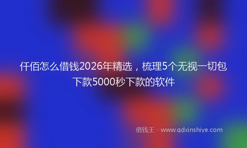 仟佰怎么借钱2026年精选,梳理5个无视一切包下款5000秒下款的软件