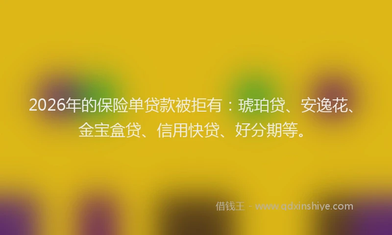 2026年的保险单贷款被拒有：琥珀贷、安逸花、金宝盒贷、信用快贷、好分期等。