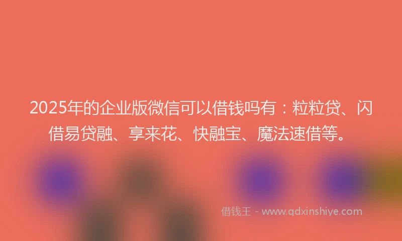 2025年的企业版微信可以借钱吗有：粒粒贷、闪借易贷融、享来花、快融宝、魔法速借等。