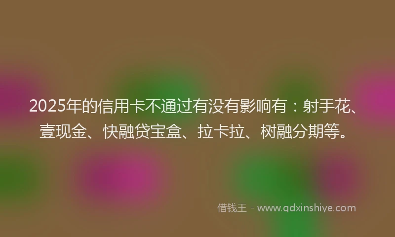 2025年的信用卡不通过有没有影响有：射手花、壹现金、快融贷宝盒、拉卡拉、树融分期等。