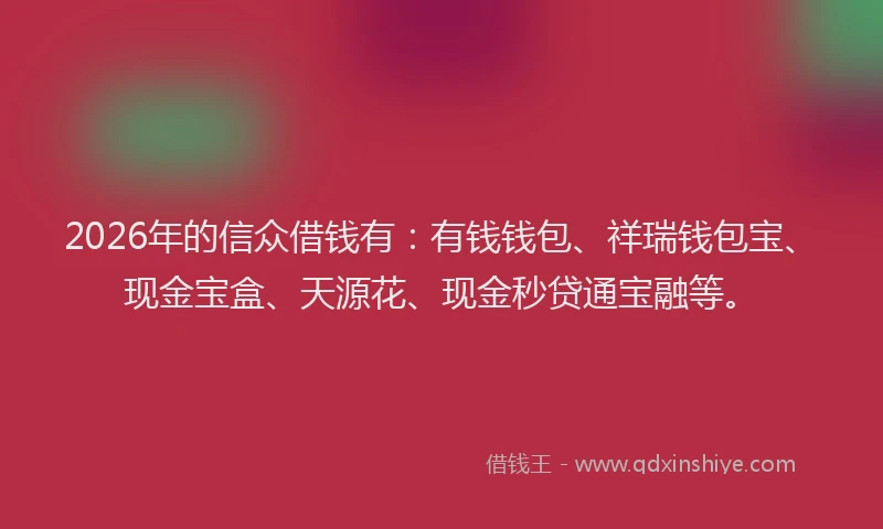 2026年的信众借钱有：有钱钱包、祥瑞钱包宝、现金宝盒、天源花、现金秒贷通宝融等。