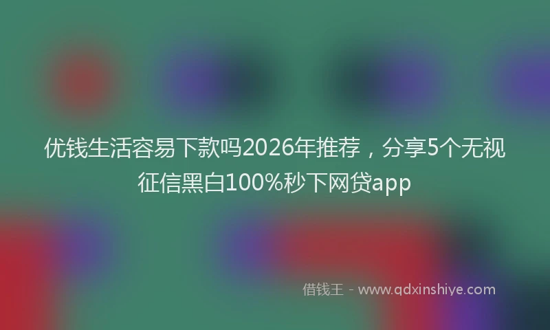 优钱生活容易下款吗2026年推荐，分享5个无视征信黑白100%秒下网贷app